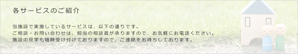 当施設で実施しているサービスは、以下の通りです。ご相談・お問い合わせは、担当の相談員が承りますので、お気軽にお電話ください。施設の見学も随時受け付けておりますので、ご連絡をお持ちしております。